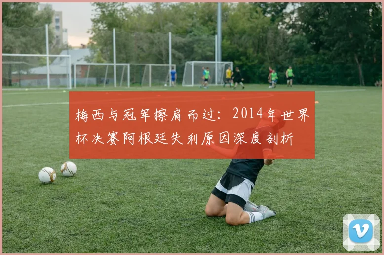 梅西与冠军擦肩而过：2014年世界杯决赛阿根廷失利原因深度剖析
