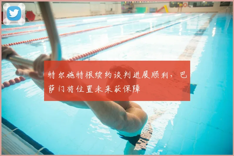 特尔施特根续约谈判进展顺利，巴萨门将位置未来获保障