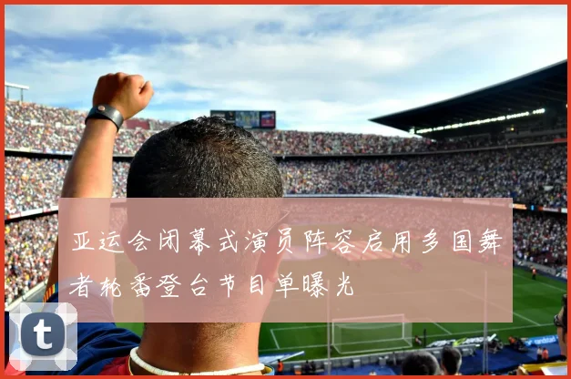 亚运会闭幕式演员阵容启用多国舞者轮番登台节目单曝光