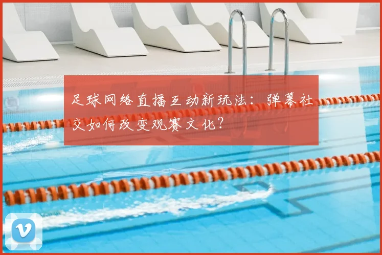 足球网络直播互动新玩法：弹幕社交如何改变观赛文化？