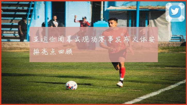 亚运会闭幕式现场赛事发布文体安排亮点回顾