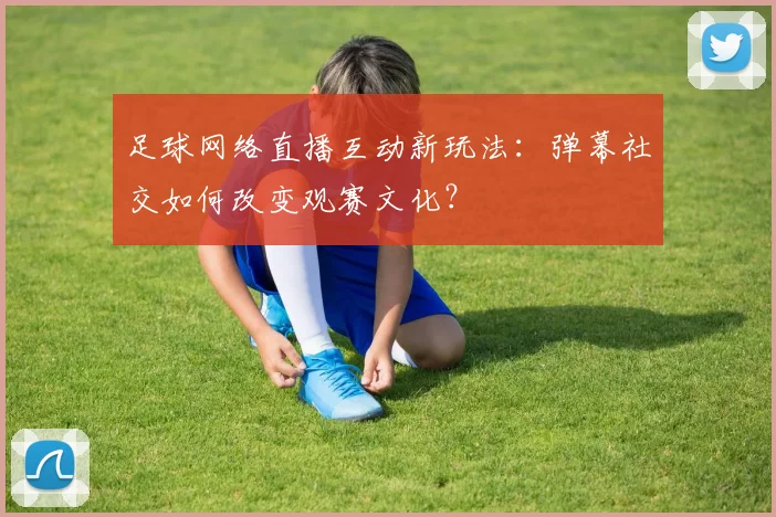 足球网络直播互动新玩法：弹幕社交如何改变观赛文化？
