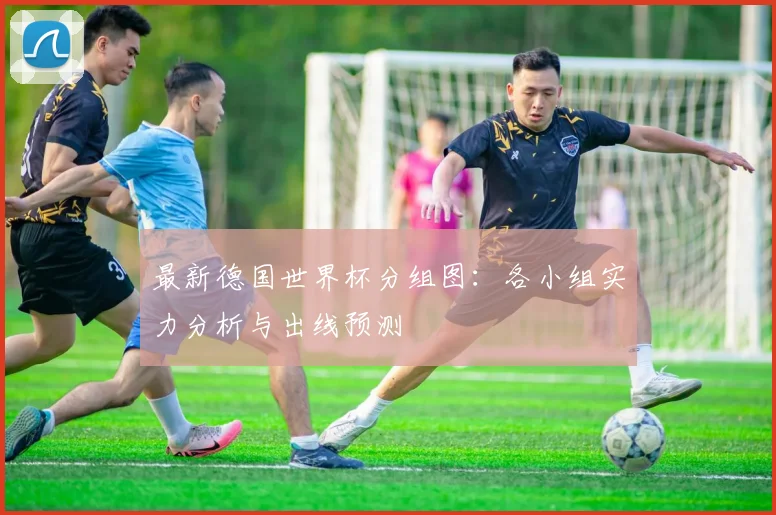 最新德国世界杯分组图：各小组实力分析与出线预测