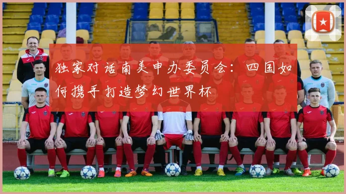 独家对话南美申办委员会:四国如何携手打造梦幻世界杯