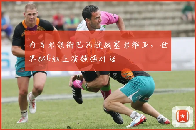 内马尔领衔巴西迎战塞尔维亚，世界杯G组上演强强对话