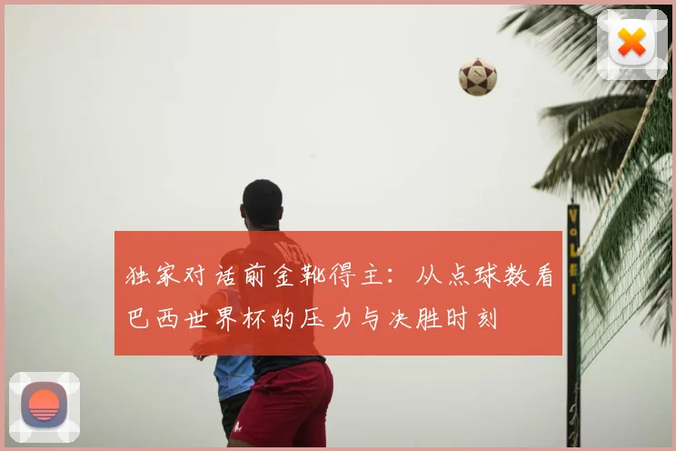独家对话前金靴得主:从点球数看巴西世界杯的压力与决胜时刻