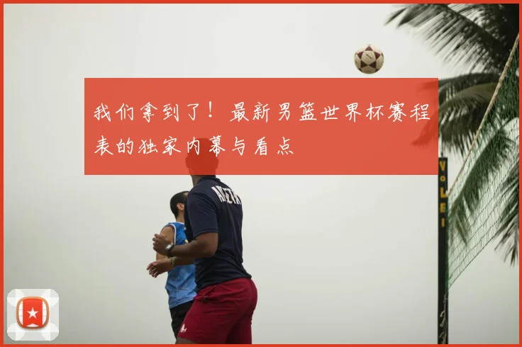 我们拿到了！最新男篮世界杯赛程表的独家内幕与看点