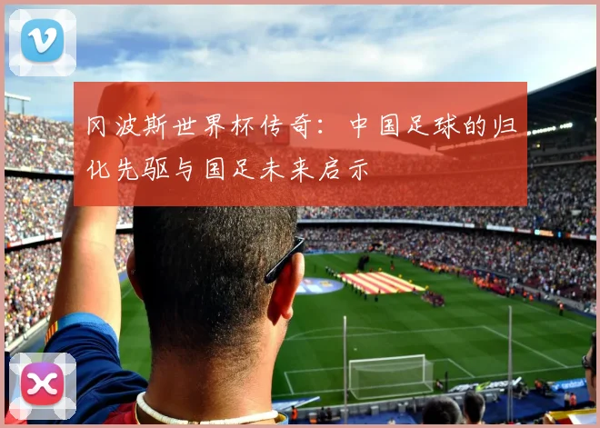 冈波斯世界杯传奇：中国足球的归化先驱与国足未来启示