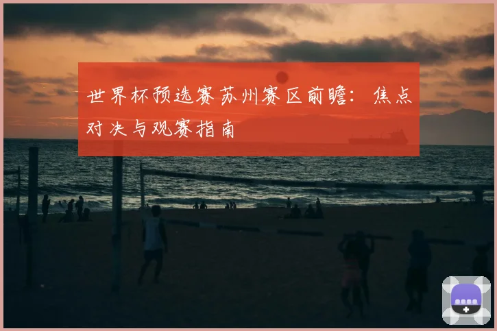世界杯预选赛苏州赛区前瞻：焦点对决与观赛指南