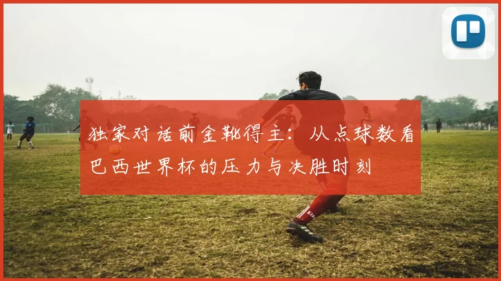 独家对话前金靴得主:从点球数看巴西世界杯的压力与决胜时刻