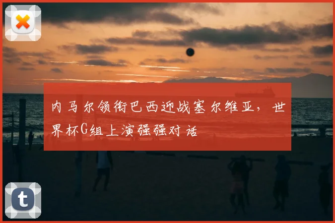 内马尔领衔巴西迎战塞尔维亚，世界杯G组上演强强对话