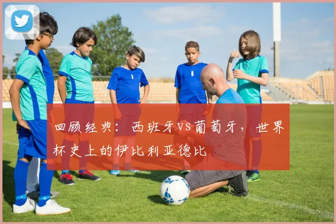 回顾经典：西班牙vs葡萄牙，世界杯史上的伊比利亚德比